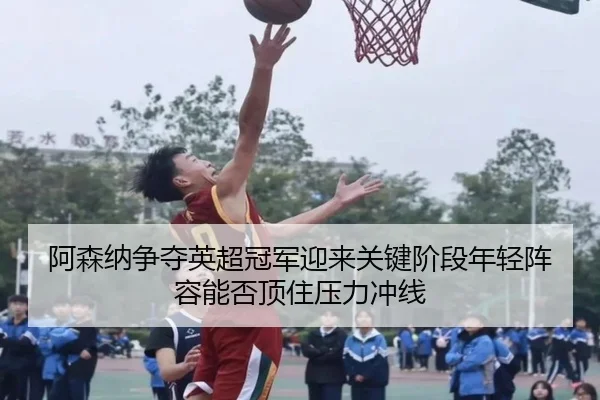阿森纳争夺英超冠军迎来关键阶段年轻阵容能否顶住压力冲线